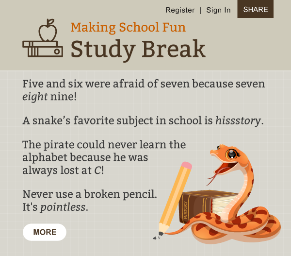 Making School Fun. Study Break. Five and six were afraid of seven because seven eight nine! A snake's favorite subject in school is hissstory. The pirate could never learn the alphabet because he was always lost at C! Never use a broken pencil. It's pointless.