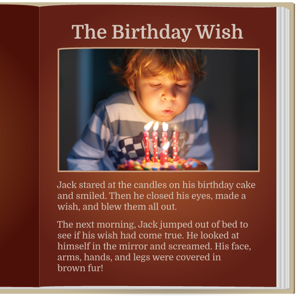 The Birthday Wish.

 Jack stared at the candles on his birthday cake and smiled. Then he closed his eyes, made a wish, and blew them all out.

 The next morning, Jack jumped out of bed to see if his wish had come true. He looked at himself in the mirror and screamed. His face, arms, hands, and legs were covered in brown fur!
